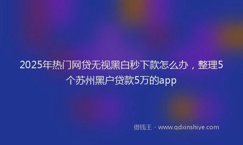 2025年热门网贷无视黑白秒下款怎么办，整理5个苏州黑户贷款5万的app