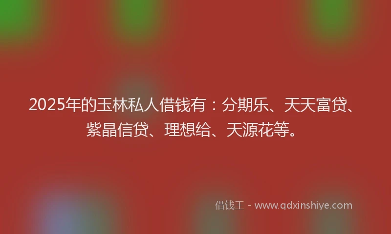 2025年的玉林私人借钱有：分期乐、天天富贷、紫晶信贷、理想给、天源花等。