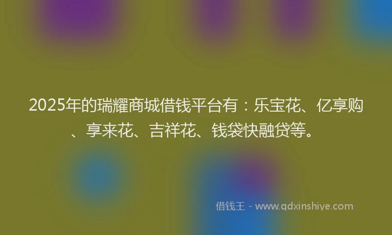 2025年的瑞耀商城借钱平台有:乐宝花、亿享购、享来花、吉祥花、钱袋快融贷等。