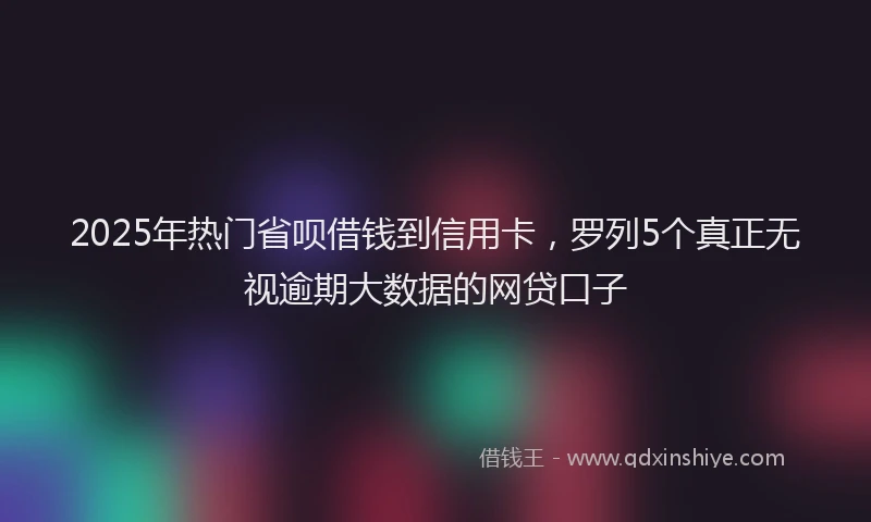 2025年热门省呗借钱到信用卡，罗列5个真正无视逾期大数据的网贷口子