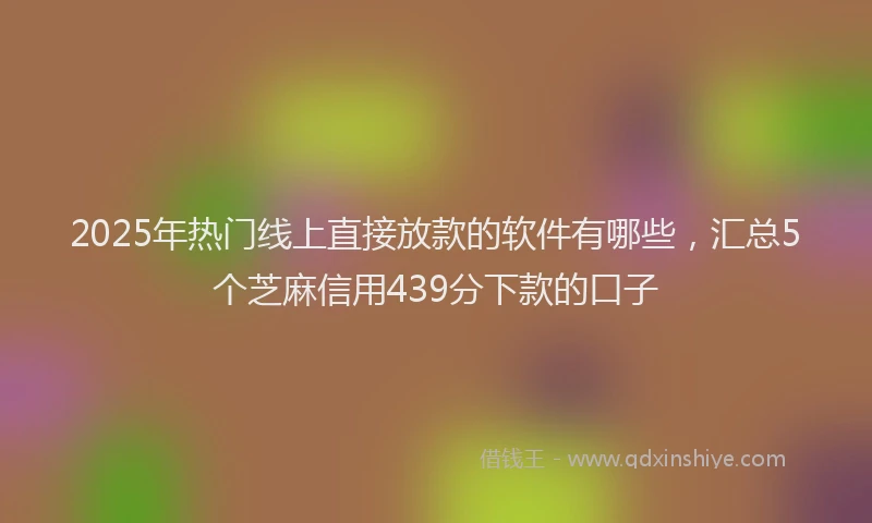 2025年热门线上直接放款的软件有哪些，汇总5个芝麻信用439分下款的口子