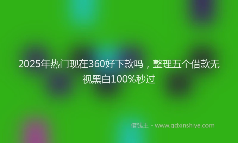 2025年热门现在360好下款吗，整理五个借款无视黑白100%秒过