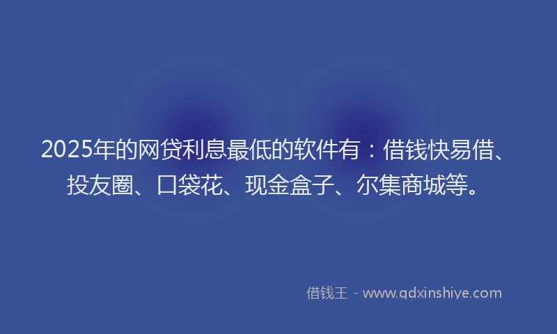 2025年的网贷利息最低的软件有：借钱快易借、投友圈、口袋花、现金盒子、尔集商城等。