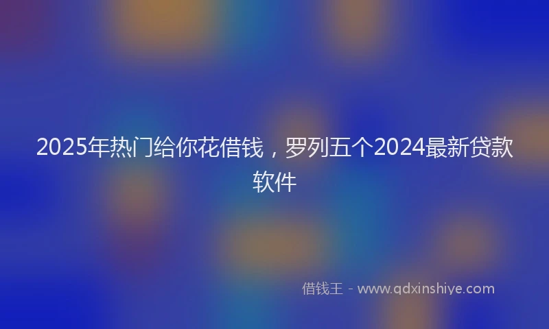 2025年热门给你花借钱,罗列五个2024最新贷款软件