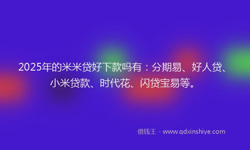 2025年的米米贷好下款吗有：分期易、好人贷、小米贷款、时代花、闪贷宝易等。