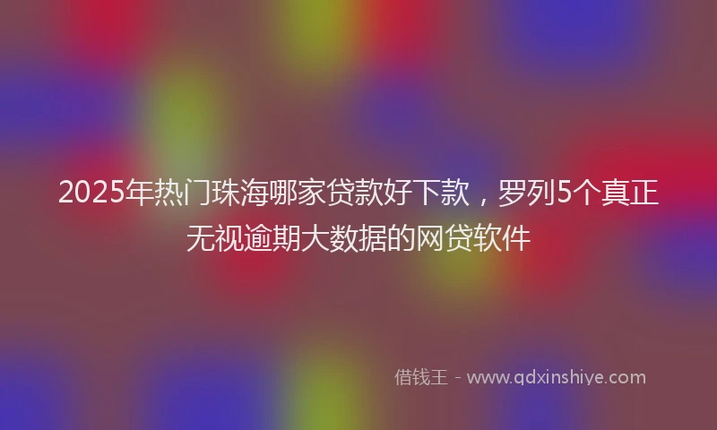 2025年热门珠海哪家贷款好下款,罗列5个真正无视逾期大数据的网贷软件