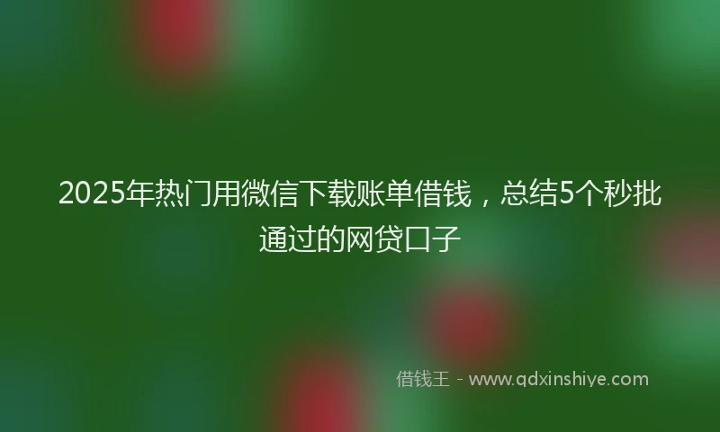 2025年热门用微信下载账单借钱，总结5个秒批通过的网贷口子