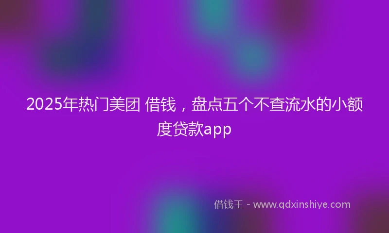 2025年热门美团 借钱，盘点五个不查流水的小额度贷款app