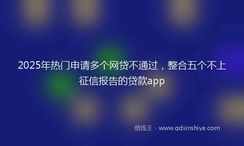2025年热门申请多个网贷不通过，整合五个不上征信报告的贷款app