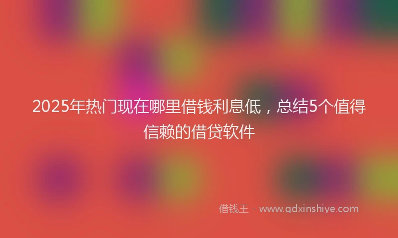 2025年热门现在哪里借钱利息低,总结5个值得信赖的借贷软件