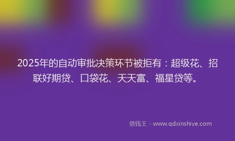 2025年的自动审批决策环节被拒有：超级花、招联好期贷、口袋花、天天富、福星贷等。