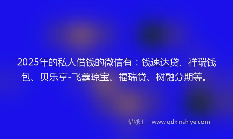 2025年的私人借钱的微信有：钱速达贷、祥瑞钱包、贝乐享-飞鑫琼宝、福瑞贷、树融分期等。