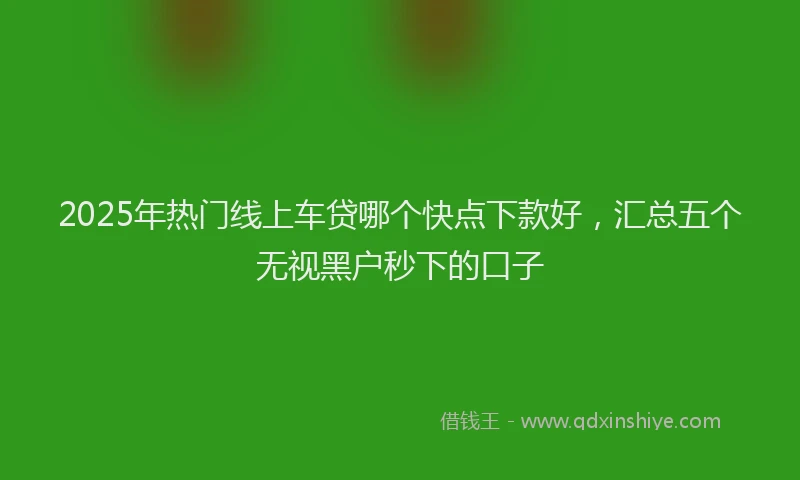 2025年热门线上车贷哪个快点下款好，汇总五个无视黑户秒下的口子