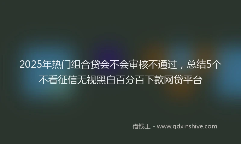 2025年热门组合贷会不会审核不通过,总结5个不看征信无视黑白百分百下款网贷平台