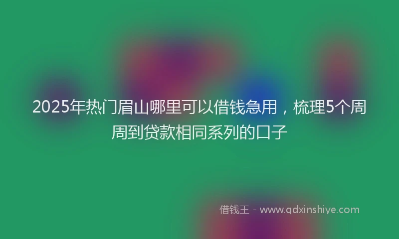 2025年热门眉山哪里可以借钱急用，梳理5个周周到贷款相同系列的口子