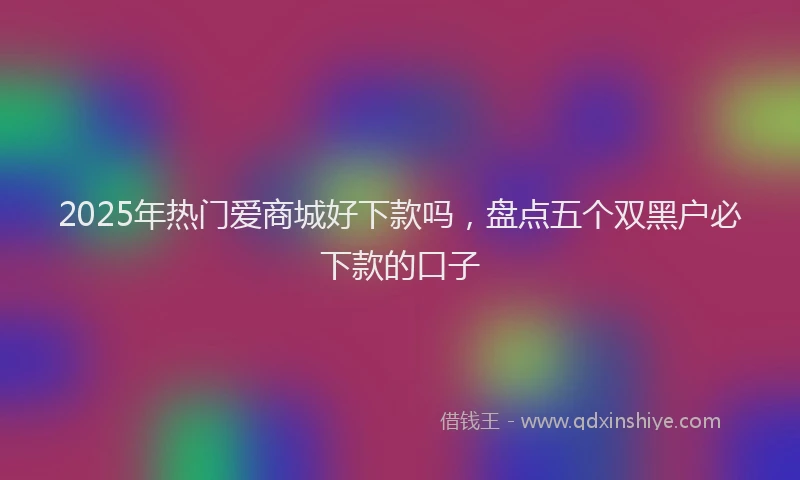 2025年热门爱商城好下款吗，盘点五个双黑户必下款的口子