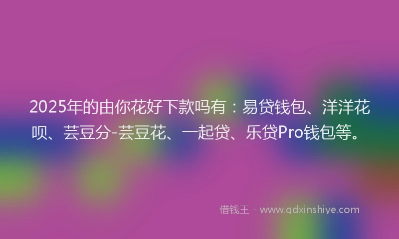 2025年的由你花好下款吗有：易贷钱包、洋洋花呗、芸豆分-芸豆花、一起贷、乐贷Pro钱包等。
