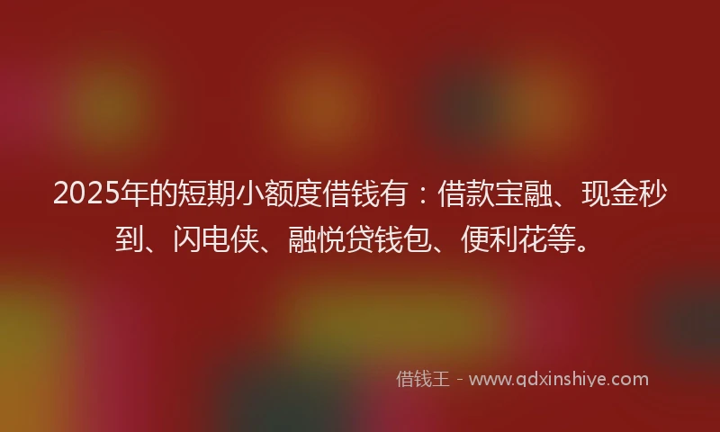 2025年的短期小额度借钱有：借款宝融、现金秒到、闪电侠、融悦贷钱包、便利花等。