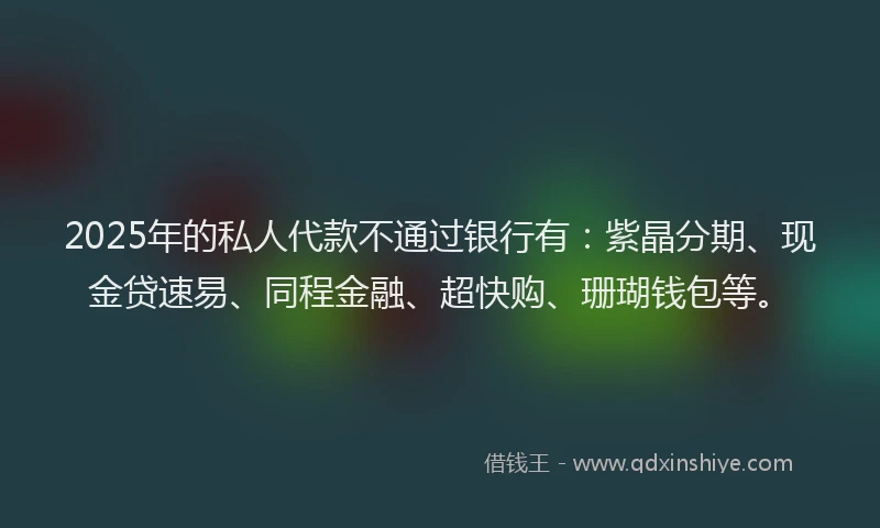 2025年的私人代款不通过银行有：紫晶分期、现金贷速易、同程金融、超快购、珊瑚钱包等。