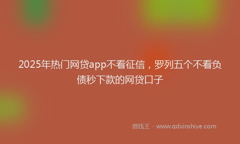 2025年热门网贷app不看征信，罗列五个不看负债秒下款的网贷口子