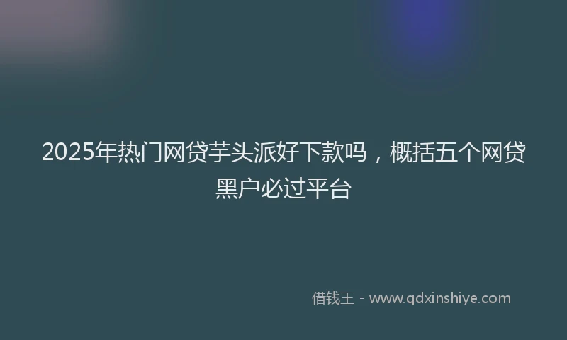 2025年热门网贷芋头派好下款吗，概括五个网贷黑户必过平台