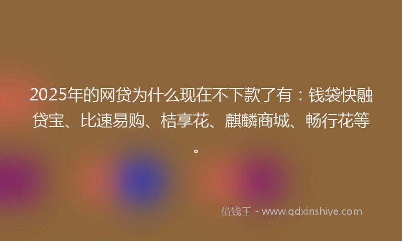 2025年的网贷为什么现在不下款了有：钱袋快融贷宝、比速易购、桔享花、麒麟商城、畅行花等。