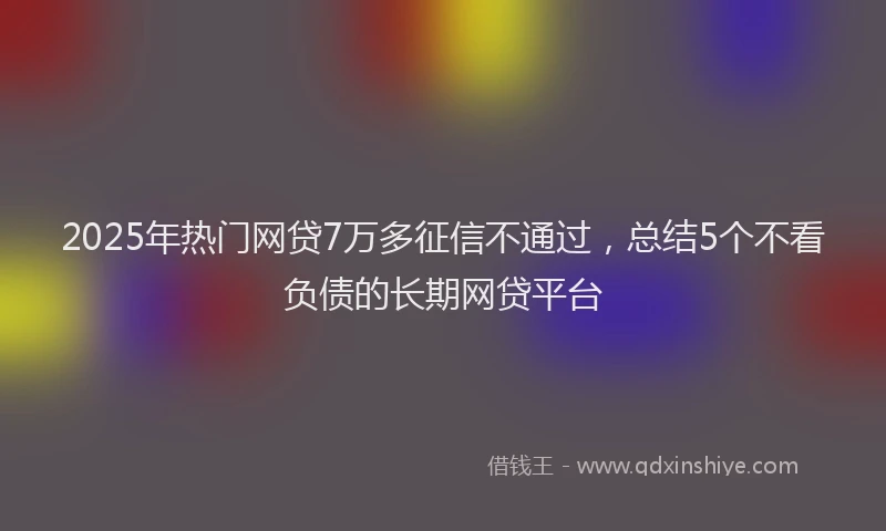 2025年热门网贷7万多征信不通过，总结5个不看负债的长期网贷平台
