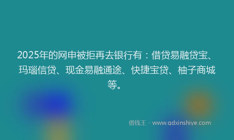 2025年的网申被拒再去银行有:借贷易融贷宝、玛瑙信贷、现金易融通途、快捷宝贷、柚子商城等。