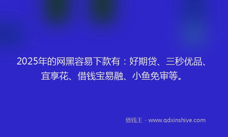 2025年的网黑容易下款有:好期贷、三秒优品、宜享花、借钱宝易融、小鱼免审等。