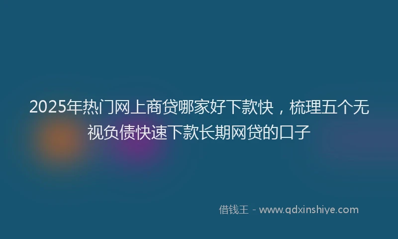 2025年热门网上商贷哪家好下款快，梳理五个无视负债快速下款长期网贷的口子