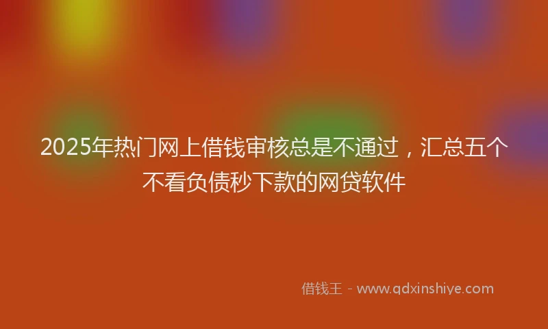 2025年热门网上借钱审核总是不通过,汇总五个不看负债秒下款的网贷软件