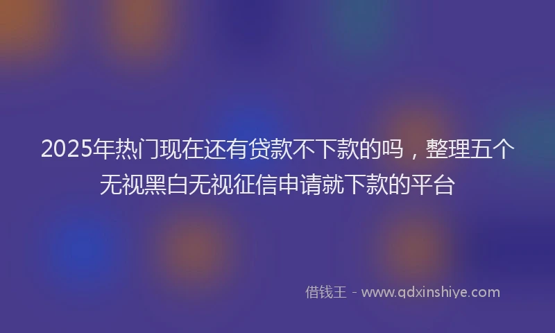 2025年热门现在还有贷款不下款的吗，整理五个无视黑白无视征信申请就下款的平台