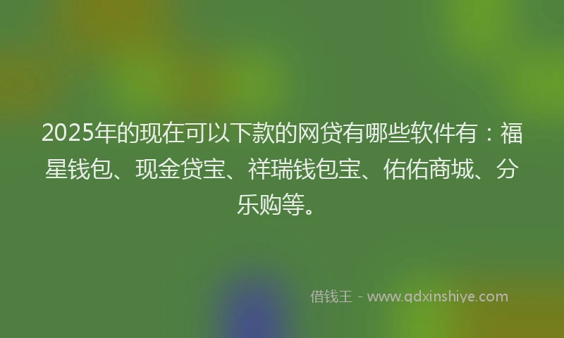 2025年的现在可以下款的网贷有哪些软件有:福星钱包、现金贷宝、祥瑞钱包宝、佑佑商城、分乐购等。