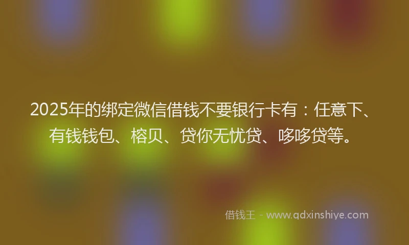 2025年的绑定微信借钱不要银行卡有：任意下、有钱钱包、榕贝、贷你无忧贷、哆哆贷等。