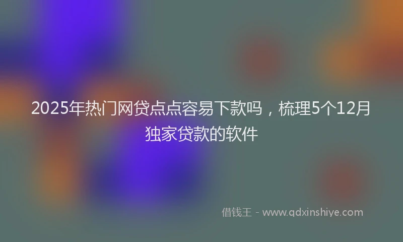 2025年热门网贷点点容易下款吗,梳理5个12月独家贷款的软件