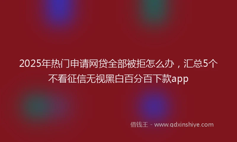 2025年热门申请网贷全部被拒怎么办，汇总5个不看征信无视黑白百分百下款app