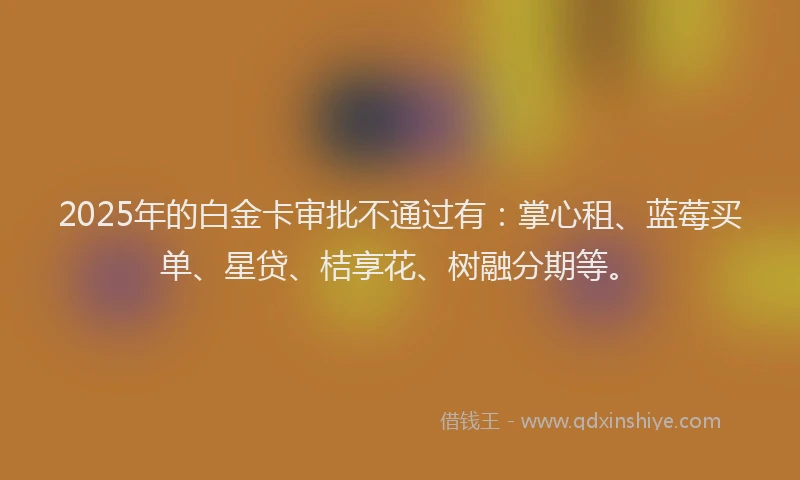 2025年的白金卡审批不通过有：掌心租、蓝莓买单、星贷、桔享花、树融分期等。