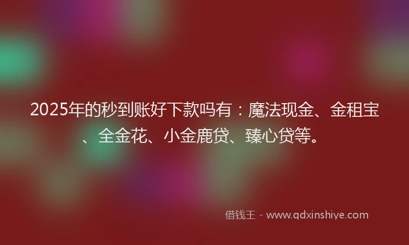 2025年的秒到账好下款吗有:魔法现金、金租宝、全金花、小金鹿贷、臻心贷等。