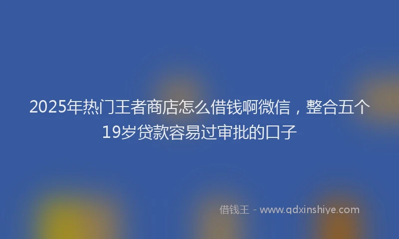 2025年热门王者商店怎么借钱啊微信,整合五个19岁贷款容易过审批的口子