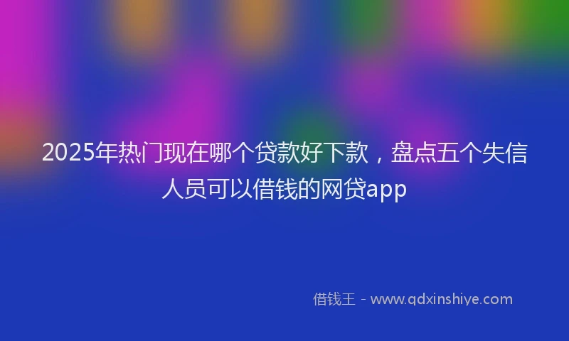 2025年热门现在哪个贷款好下款，盘点五个失信人员可以借钱的网贷app