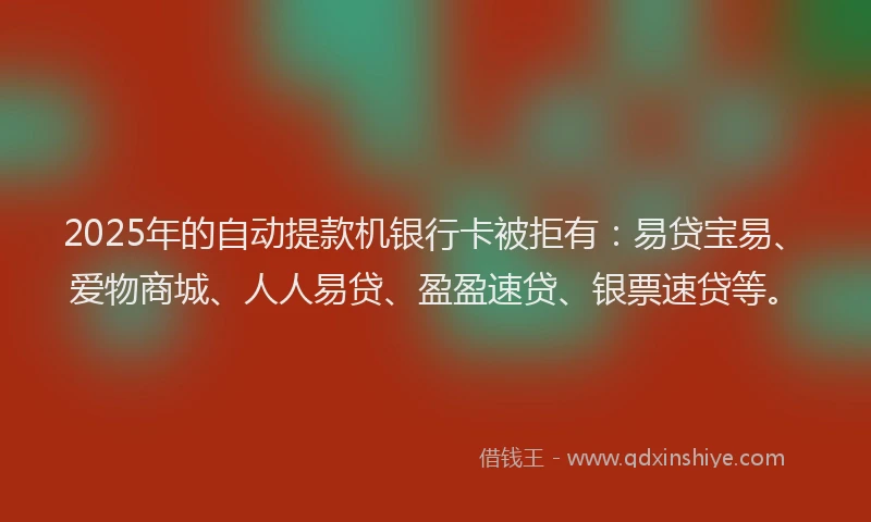 2025年的自动提款机银行卡被拒有：易贷宝易、爱物商城、人人易贷、盈盈速贷、银票速贷等。
