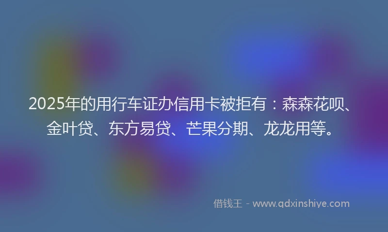 2025年的用行车证办信用卡被拒有:森森花呗、金叶贷、东方易贷、芒果分期、龙龙用等。