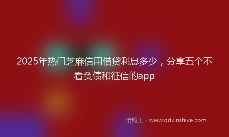 2025年热门芝麻信用借贷利息多少，分享五个不看负债和征信的app