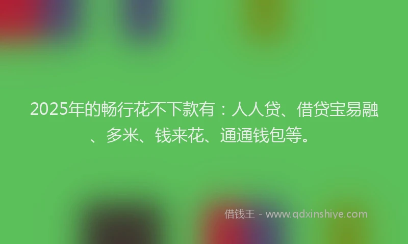2025年的畅行花不下款有：人人贷、借贷宝易融、多米、钱来花、通通钱包等。