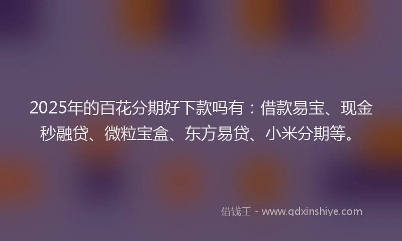 2025年的百花分期好下款吗有：借款易宝、现金秒融贷、微粒宝盒、东方易贷、小米分期等。