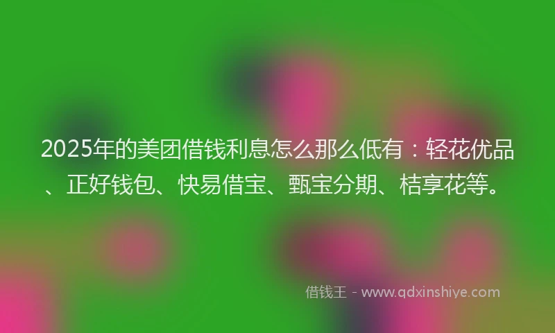 2025年的美团借钱利息怎么那么低有:轻花优品、正好钱包、快易借宝、甄宝分期、桔享花等。