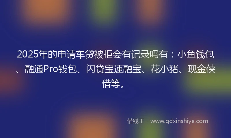 2025年的申请车贷被拒会有记录吗有：小鱼钱包、融通Pro钱包、闪贷宝速融宝、花小猪、现金侠借等。