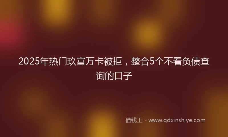 2025年热门玖富万卡被拒，整合5个不看负债查询的口子