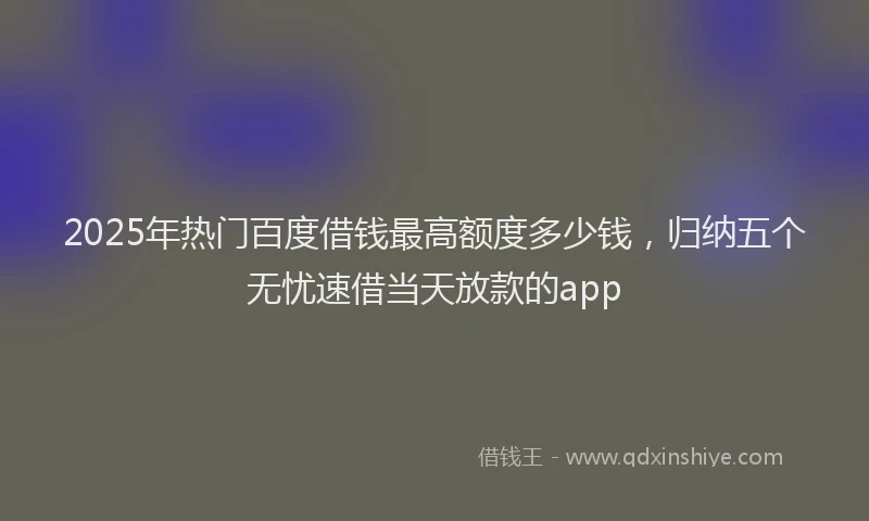 2025年热门百度借钱最高额度多少钱，归纳五个无忧速借当天放款的app
