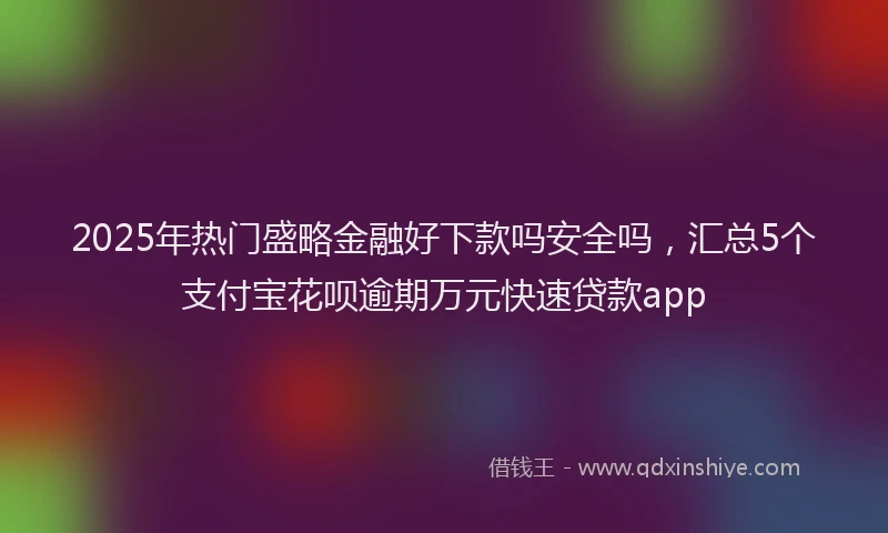2025年热门盛略金融好下款吗安全吗，汇总5个支付宝花呗逾期万元快速贷款app